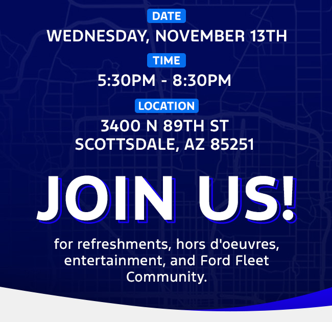 Date: Wednesday, November 13th  Time: 5:30pm-8:30pm Location: 3400 N 89th St Scottsdale, AZ 85251  Join us for refreshments, hors d'oeuvres, entertainment, and Ford Fleet Community.