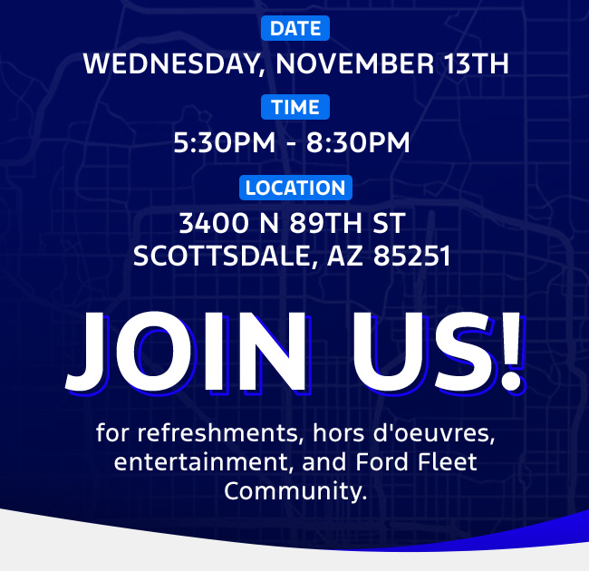 Date: Wednesday, November 13th  Time: 5:30pm-8:30pm Location: 3400 N 89th St Scottsdale, AZ 85251  Join us for refreshments, hors d'oeuvres, entertainment, and Ford Fleet Community.