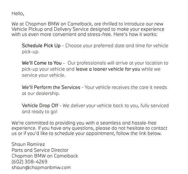 Hello,  We at Chapman BMW on Camelback, are thrilled to introduce our new Vehicle Pickup and Delivery Service designed to make your experience with us even more convenient and stress-free. Hereâs how it works:  	Schedule Pick Up - Choose your preferred date and time for vehicle 		pick-up.   	Weâll Come to You -  Our professionals will arrive at your location to 		pick-up your vehicle and leave a loaner vehicle for you while we 			service your vehicle.   	Weâll Perform the Services - Your vehicle receives the care it needs 		at our dealership.  	Vehicle Drop Off - We deliver your vehicle back to you, fully serviced 		and ready to go!  Weâre committed to providing you with a seamless and hassle-free experience. If you have any questions, please do not hesitate to contact us or if youâd like to schedule your appointment, follow the link below.  Shaun Ramirez Parts and Service Director Chapman BMW on Camelback (602) 308-4269 shaun@chapmanbmw.com