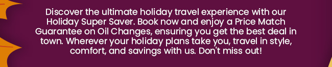 Discover the ultimate holiday travel experience with our Holiday Super Saver. Book now and enjoy a Price Match Guarantee on Oil Changes, ensuring you get the best deal in town. Wherever your holiday plans take you, travel in style, comfort, and savings with us. Don't miss out!