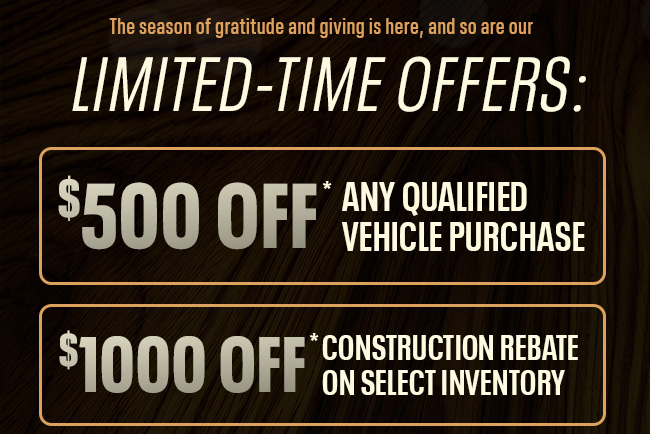 The season of gratitude and giving is here, and so are our LIMITED-TIME OFFERS: $500 Off ANY Qualified Vehicle Purchase $1,000 Construction Rebate on select inventory