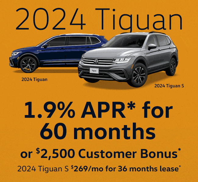 2024 Tiguan 1.9% APR* for 60 months  or $2,500 Customer Bonus*   2024 Tiguan S $269/mo for 36 months lease*   2024 Taos  1.9% APR* for 60 months  or $2,000 Customer Bonus*   2024 Taos S $249/mo for 36mo lease*