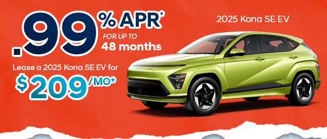 2025 Kona SE EV 0.99% APR* 48 months / Lease for $209/mo*  2024 IONIQ 5 SEL 0% APR* 60 months  / Lease for $199/mo*  2025 IONIQ 6 SEL 0% APR* 48 months / Lease For $249/mo*