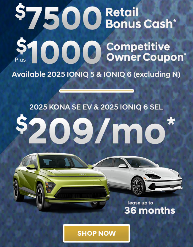 $7,500 Retail Bonus Cash*  Plus $1,000 Competitive Owner Coupon*  Available 2025 IONIQ 5 & IONIQ 6 (excluding N)  2025 KONA SE EV Or $209mo* lease up to 36 months   2025 IONIQ 5 SEL Or $239mo* lease up to 36 months   2025 IONIQ 6 SEL Or $209mo* lease up to 36 months 