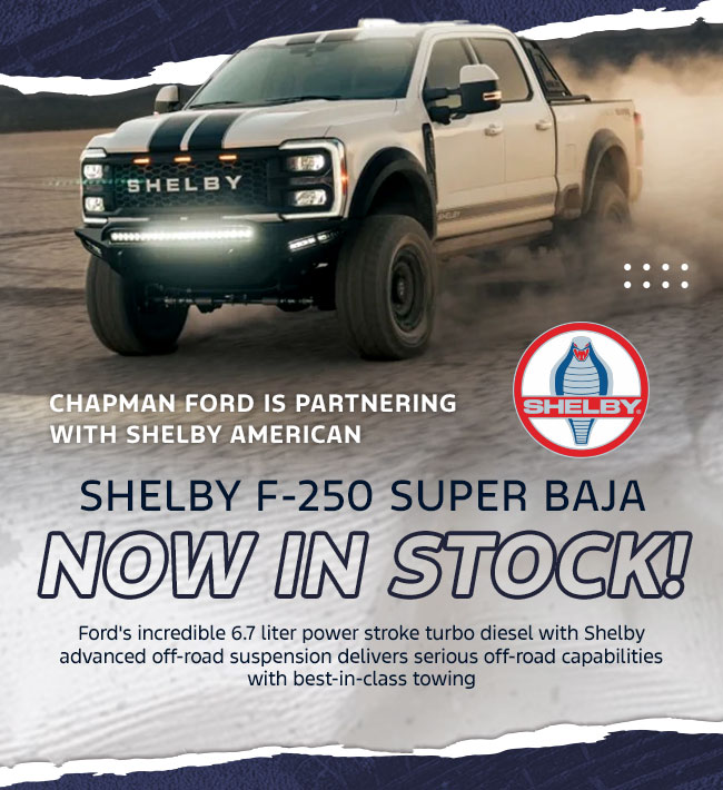 Chapman Ford is partnering with Shelby American Shelby F-250 Super Baja Now In Stock! Ford's incredible 6.7 liter power stroke turbo diesel with Shelby advanced off-road suspension delivers serious off-road capabilities with best-in-class towing