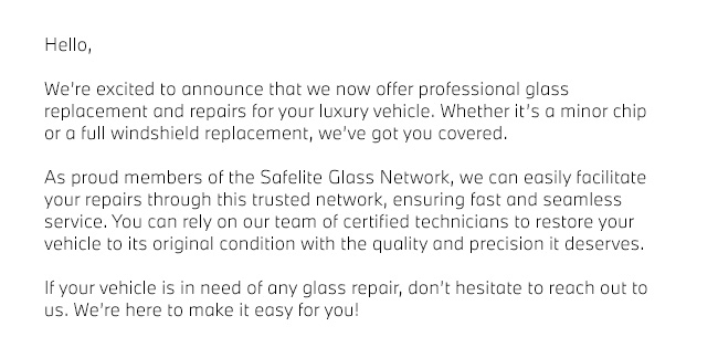 Hello,  We’re excited to announce that we now offer professional glass replacement and repairs for your luxury vehicle. Whether it’s a minor chip or a full windshield replacement, we’ve got you covered.  As proud members of the Safelite Glass Network, we can easily facilitate your repairs through this trusted network, ensuring fast and seamless service. You can rely on our team of certified technicians to restore your vehicle to its original condition with the quality and precision it deserves.  If your vehicle is in need of any glass repair, don’t hesitate to reach out to us. We’re here to make it easy for you! 
