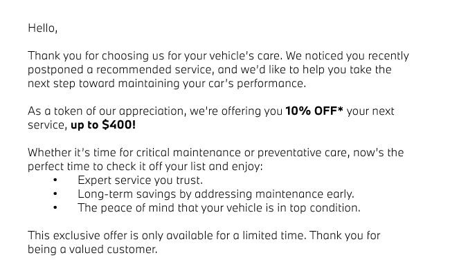 Hello,  Thank you for choosing us for your vehicle’s care. We noticed you recently postponed a recommended service, and we’d like to help you take the next step toward maintaining your car’s performance.  As a token of our appreciation, we’re offering you 10% OFF* your next service, up to $400!  Whether it’s time for critical maintenance or preventative care, now’s the perfect time to check it off your list and enjoy: 	•	Expert service you trust. 	•	Long-term savings by addressing maintenance early. 	•	The peace of mind that your vehicle is in top condition.  This exclusive offer is only available for a limited time. Thank you for being a valued customer. 