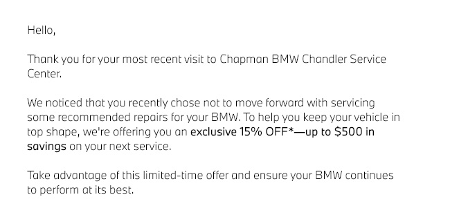 Hello,  Thank you for your most recent visit to Chapman BMW Chandler Service Center.  We noticed that you recently chose not to move forward with servicing some recommended repairs for your BMW. To help you keep your vehicle in top shape, we're offering you an exclusive 15% OFF*âup to $500 in savings on your next service.  Take advantage of this limited-time offer and ensure your BMW continues to perform at its best.
