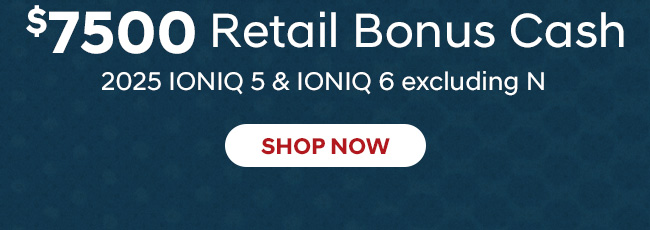 $7500 Retail Bonus Cash  2025 IONIQ 5 & IONIQ 6 (excluding N) 