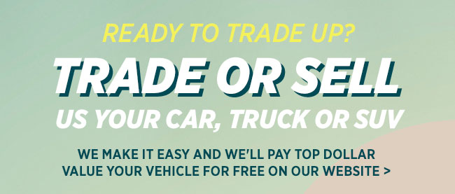 Ready to Trade Up? Trade or sell us your car, truck or SUV We make it easy and we'll pay top dollar Value your vehicle for free on our website